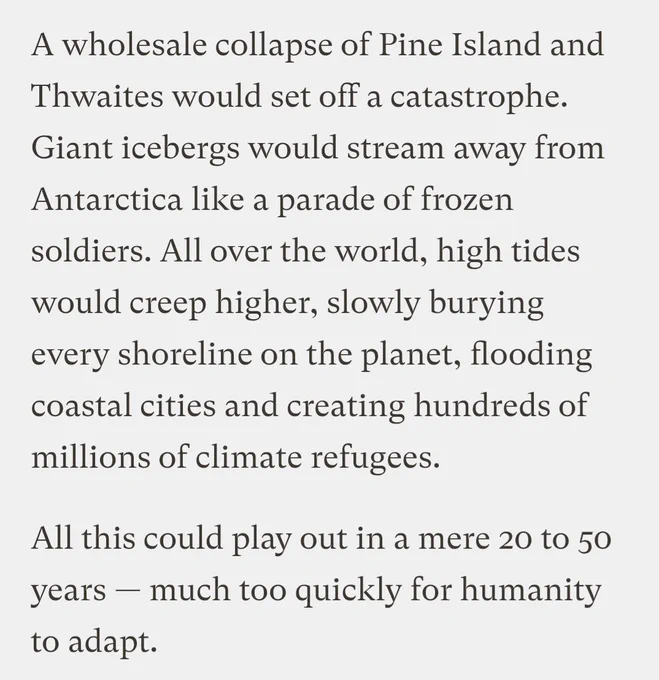 A wholesale collapse of Pine Island and Thwaites would set off a catastrophe. Giant icebergs would stream away from Antarctica like a parade of frozen soldiers. All over the world, high tides would creep higher, slowly burying every shoreline on the planet, flooding coastal cities and creating hundreds of millions of climate refugees.

All this could play out in a mere 20 to 50 years — much too quickly for humanity to adapt.