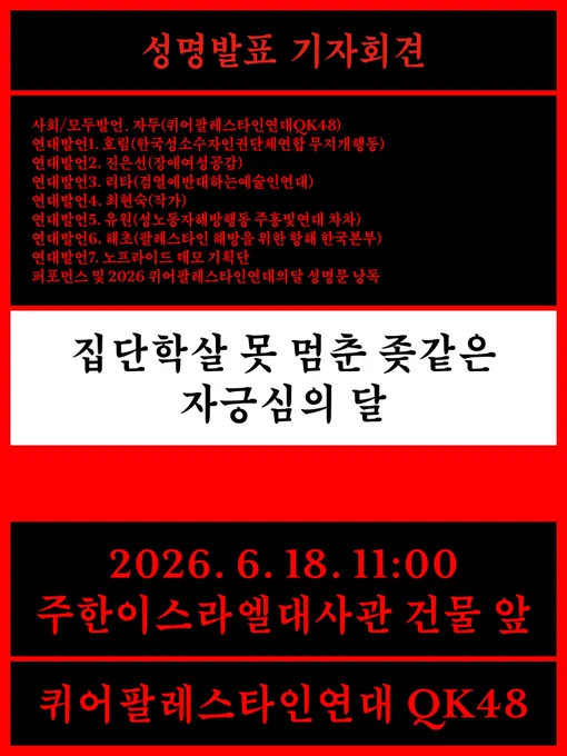 웹자보 전문.

성명 발표 기자회견

사회/모두 발언: 자두(퀴어팔레스타인연대QK48)
연대발언 1: 호림(한국성소수자인권단체연합 무지개행동)
연대발언 2: 진은선(장애여성공감)
연대발언 3: 리타(검열에반대하는예술인연대)
연대발언 4: 최현숙(작가)
연대발언 5: 유원(성노동자해방행동 주홍빛연대 차차)
연대발언 6: 해초(팔레스타인 해방을 위한 항해 한국본부)
연대발언 7: 노프라이드 데모 기획단
퍼포먼스 및 2026 퀴어팔레스타인연대의달 성명문 낭독

“집단학살 못 멈춘 좆같은 자긍심의 달”

2026. 6. 18. 11:00 주한이스라엘대사관 앞

퀴어팔레스타인연대QK48