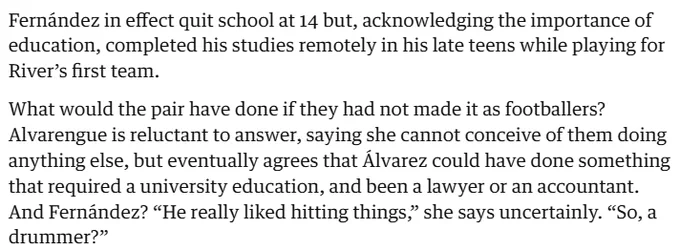 Fernández in effect quit school at 14 but, acknowledging the importance of education, completed his studies remotely in his late teens while playing for River’s first team.

What would the pair have done if they had not made it as footballers? Alvarengue is reluctant to answer, saying she cannot conceive of them doing anything else, but eventually agrees that Álvarez could have done something that required a university education, and been a lawyer or an accountant. And Fernández? “He really liked hitting things,” she says uncertainly. “So, a drummer?”