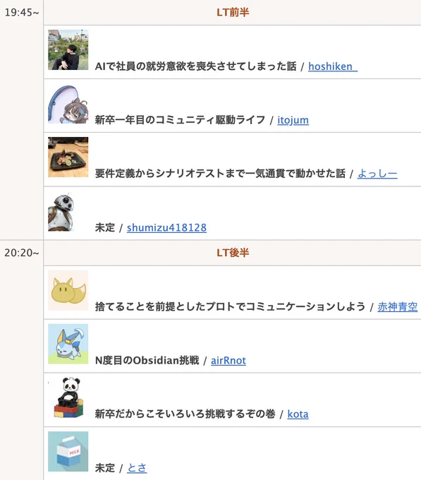  AIで社員の就労意欲を喪失させてしまった話 / hoshiken_
 新卒一年目のコミュニティ駆動ライフ / itojum
 要件定義からシナリオテストまで一気通貫で動かせた話 / よっしー
 未定 / shumizu418128
 捨てることを前提としたプロトでコミュニケーションしよう / 赤神青空
 N度目のObsidian挑戦 / airRnot
 新卒だからこそいろいろ挑戦するぞの巻 / kota
 未定 / とさ