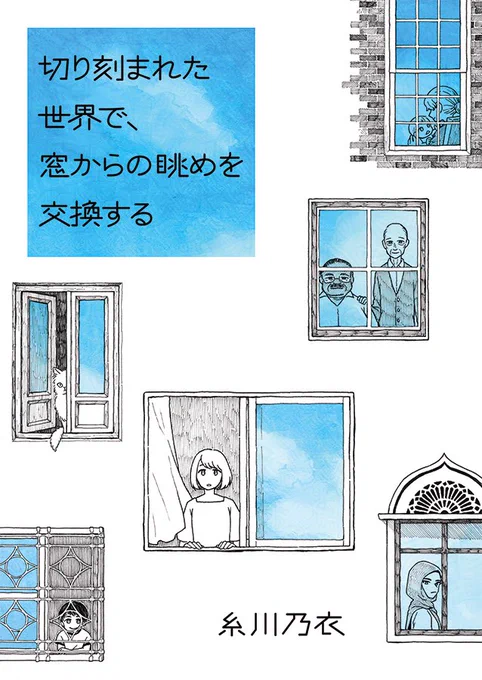 新刊の書影。
白地の表紙に黒の線画で、複数の窓のイラストが描かれている。
窓に映りこんだ空の部分だけが、青い水彩絵の具で表現されている。
それぞれの窓辺にはさまざまな属性の人々が立ち、窓の外を眺めている。白いワンピースの女性。格子窓から顔を出す子ども。装飾が施された窓にはヒジャブをかぶった女性。細くあいた窓の隙間からちらりと覗く猫。仲睦まじげに寄り添う白人とヒスパニックの高齢男性。母親と赤ちゃん。
正方形に切り取られた青空を背景に、タイトルの『切り刻まれた世界で、窓からの眺めを交換する』という文字が黒字で書かれている。著者は糸川乃衣。