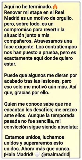 Aquí no he terminado.🔥
Renovar mi etapa en el Real Madrid es un motivo de orgullo, pero, sobre todo, es un compromiso para revertir la situación junto a mis compañeros. Atravesamos una fase exigente. Los contratiempos nos han puesto a prueba, pero es exactamente aquí donde quiero estar.

Puede que algunos me dieran por acabado tras las lesiones, pero eso solo me motivó aún más. Así que, gracias por ello.

Quien me conoce sabe que me encantan los desafíos; me crezco ante ellos. Aunque la temporada pasada no fue sencilla, mi convicción sigue siendo absoluta:

 Estamos unidos, luchamos unidos y superaremos esto unidos. Ahora más que nunca. ¡Hala Madrid! 🤍 @realmadrid