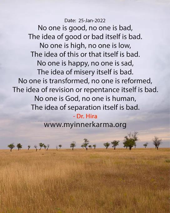 The English Hymn from My Inner Karma, 
"No one is good, no one is bad,
The idea of good or bad itself is bad.
No one is high, no one is low,
The idea of this or that itself is bad.
No one is happy, no one is sad,
The idea of misery itself is bad.
No one is transformed, no one is reformed,
The idea of revision or repentance itself is bad.
No one is God, no one is human,
The idea of separation itself is bad." 