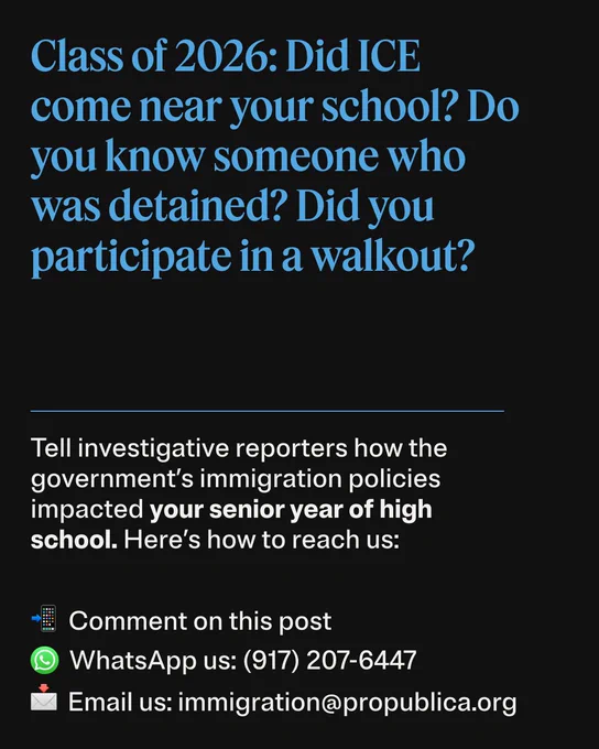 Class of 2026: Did ICE come near your school? Do you know someone who was detained? Did you participate in a walkout?
Tell investigative reporters how the government’s immigration policies impacted your senior year of high school. Here’s how to reach us:
Comment on this post
WhatsApp us: 917-207-6447
Email us: immigration at propublica dot org