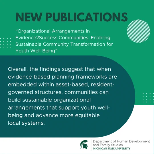 NEW PUBLICATIONS: \"Organizational Arrangements in Evidence2Success Communities: Enabling Sustainable Community Transformation for Youth Well-Being.\" Findings suggest evidence-based planning in resident-governed structures supports youth well-being & equitable local systems. Michigan State University.