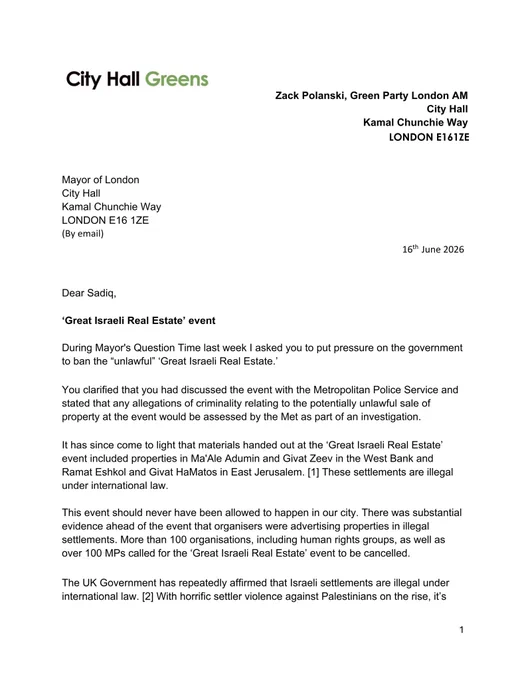 ALT TEXT: 

During Mayor's Question Time last week I asked you to put pressure on the government to ban the “unlawful” ‘Great Israeli Real Estate.’

You clarified that you had discussed the event with the Metropolitan Police Service and stated that any allegations of criminality relating to the potentially unlawful sale of property at the event would be assessed by the Met as part of an investigation.


It has since come to light that materials handed out at the ‘Great Israeli Real Estate’ event included properties in Ma'Ale Adumin and Givat Zeev in the West Bank and
Ramat Eshkol and Givat HaMatos in East Jerusalem. 

These settlements are illegal under international law.
This event should never have been allowed to happen in our city. 

There was substantial evidence ahead of the event that organisers were advertising properties in illegal
settlements. More than 100 organisations, including human rights groups, as well as over 100 MPs called for the ‘Great Israeli Real Estate’ event t