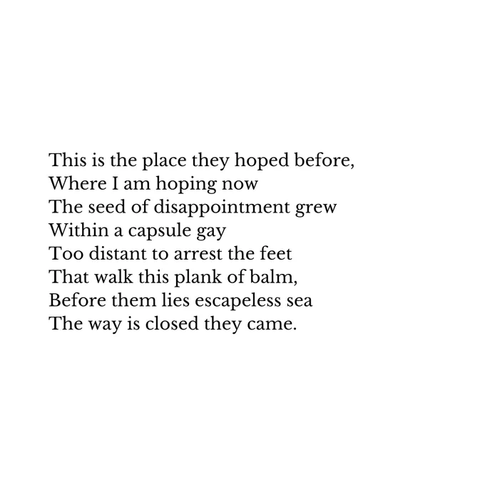 This is the place they hoped before,
Where I am hoping now
The seed of disappointment grew
Within a capsule gay
Too distant to arrest the feet
That walk this plank of balm,
Before them lies escapeless sea
The way is closed they came.