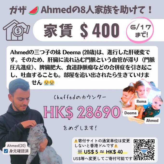 ガザのAhmed への寄付を募るバナー。左下にAhmedが猫を抱いている写真（Ahmed(20)身元確認済のキャプション）、右側にDeema、Rema、Ahmedと名前付きのAhmedと3つ子の妹たちの幼い頃の写真、右下に寄付サイトのQRコードが配置されている。

画像内のテキスト：
「ガザ🍉Ahmedの8人家族を助けて！
家賃 $400
6/17まで！

Ahmedの三つ子の妹 Deema（20歳）は、進行した肝硬変です。そのため、肝臓に流れ込む門脈という血管が滞り（門脈圧亢進症）、脾臓肥大、食道静脈瘤などの合併症を引き起こし、吐血することも。部屋を追い出されたら生きていけません😭😭

Chuffedのカウンター
HK$ 28690
をめざします！

⚠️寄付サイトの通貨単位は変更しないと香港ドルです⚠️
※ US$ 5 ≈ HK$ 40
US$等へ変更してご寄付可能です」