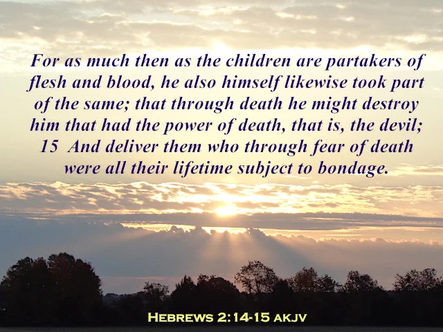 Hebrews 2:14-15 AKJV, which is "For as much then as the children are partakers of flesh and blood, he also himself likewise took part of the same; that through death he might destroy him that had the power of death, that is, the devil; 15  And deliver them who through fear of death were all their lifetime subject to bondage," appears just below a row of bright clouds at the top, and another row of clouds with the sun in the middle is just below the Holy Scripture. Sunbeams radiate downward toward a silhouette of a row of trees with a row of dark clouds in the distance.