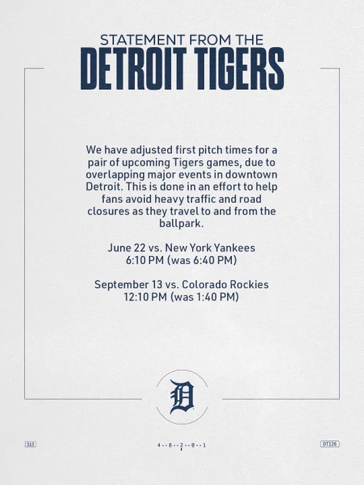 We have adjusted first pitch times for a pair of upcoming Tigers games, due to overlapping major events in downtown Detroit. This is done in an effort to help fans avoid heavy traffic and road closures as they travel to and from the ballpark.

June 22 vs. New York Yankees
6:10 PM (was 6:40 PM)

September 13 vs. Colorado Rockies
12:10 PM (was 1:40 PM)