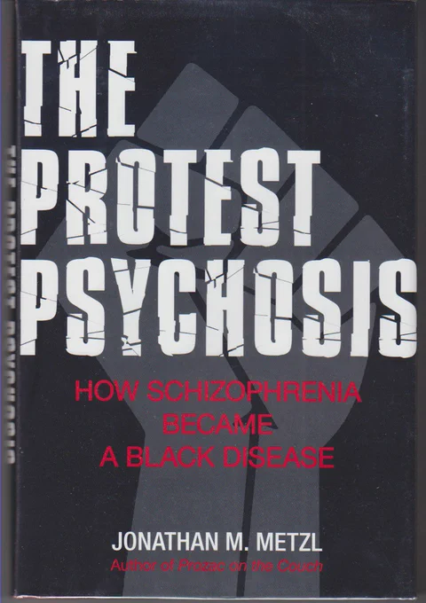 image of the cover of "The Protest Psychosis: How Schizophrenia Became a Black Disease" by Jonathan M. Metzl; the cover has a black background with a grey fist super imposed in the middle: "The Protest Psychosis" is in large bold white font and "How Schizophrenia Became a Black Disease" below it in smaller red font; "Jonathan M. Metzl" is in even smaller bold white font towards the bottom of the cover and underneath it reads "Author of Prozac on the Couch" in the smallest red font.