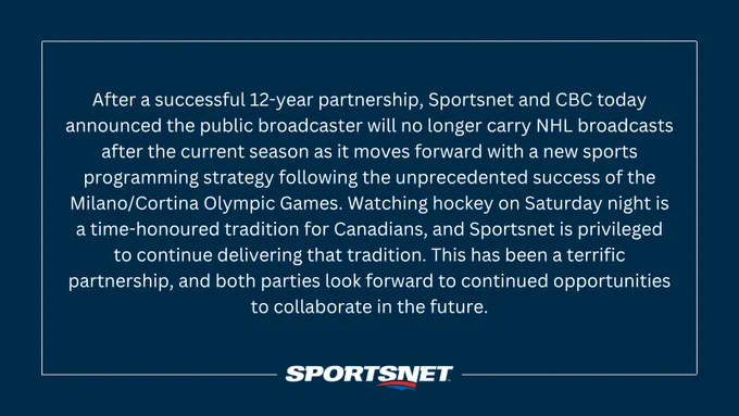 After a successful 12-year partnership, Sportsnet and CBC today announced the public broadcaster will no longer carry NHL broadcasts after the current season as it moves forward with a new sports programming strategy following the unprecedented success of the Milano/Cortina Olympic Games. Watching hockey on Saturday night is a time-honoured tradition for Canadians, and Sportsnet is privileged to continue delivering that tradition. This has been a terrific partnership, and both parties look forward to continued opportunities to collaborate in the future.