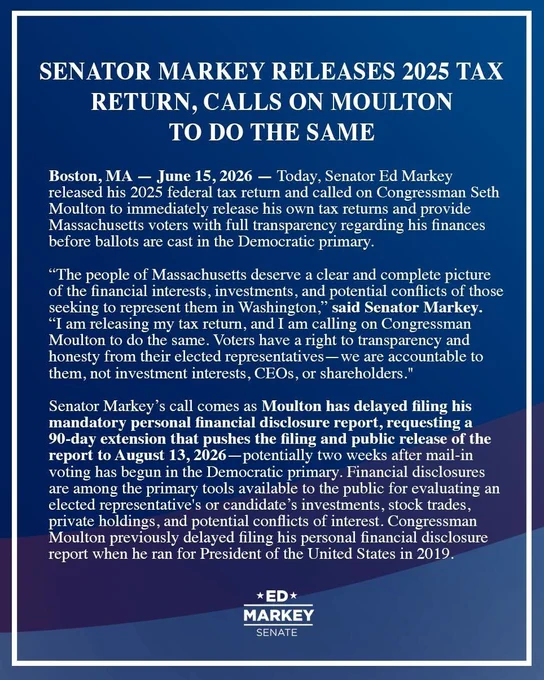 Boston, MA – Today, Senator Ed Markey released his 2025 federal tax return and called on Congressman Seth Moulton to immediately release his own tax returns and provide Massachusetts voters with full transparency regarding his finances before ballots are cast in the Democratic primary.
“The people of Massachusetts deserve a clear and complete picture of the financial interests, investments, and potential conflicts of those seeking to represent them in Washington,” said Senator Markey. “I am releasing my tax return, and I am calling on Congressman Moulton to do the same. Voters have a right to transparency and honesty from their elected representatives—we are accountable to them, not investment interests, CEOs, or shareholders."
Senator Markey’s call comes as Moulton has delayed filing his mandatory personal financial disclosure report, requesting a 90-day extension that pushes the filing and public release of the report to August 13, 2026 – potentially two weeks after mail-in voting 