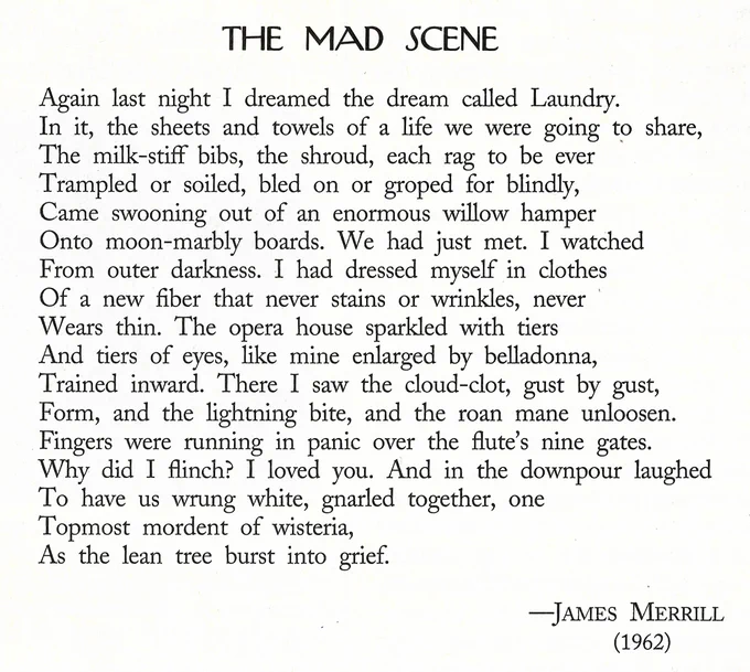 THE MAD SCENE

Again last night I dreamed the dream called Laundry. 
In it, the sheets and towels of a life we were going to share, 
The milk-stiff bibs, the shroud, each rag to be ever 
Trampled or soiled, bled on or groped for blindly, 
Came swooning out of an enormous willow hamper 
Onto moon-marbly boards. We had just met. I watched 
From outer darkness. I had dressed myself in clothes 
Of a new fiber that never stains or wrinkles, never 
Wears thin. The opera house sparkled with tiers 
And tiers of eyes, like mine enlarged by belladonna, 
Trained inward. There I saw the cloud-clot, gust by gust, 
Form, and the lightning bite, and the roan mane unloosen. 
Fingers were running in panic over the flute's nine gates. 
Why did I flinch? I loved you. And in the downpour laughed 
To have us wrung white, gnarled together, one
Topmost mordent of wisteria,
As the lean tree burst into grief.

                                   --JAMES MERRILL
                                            (1962)
