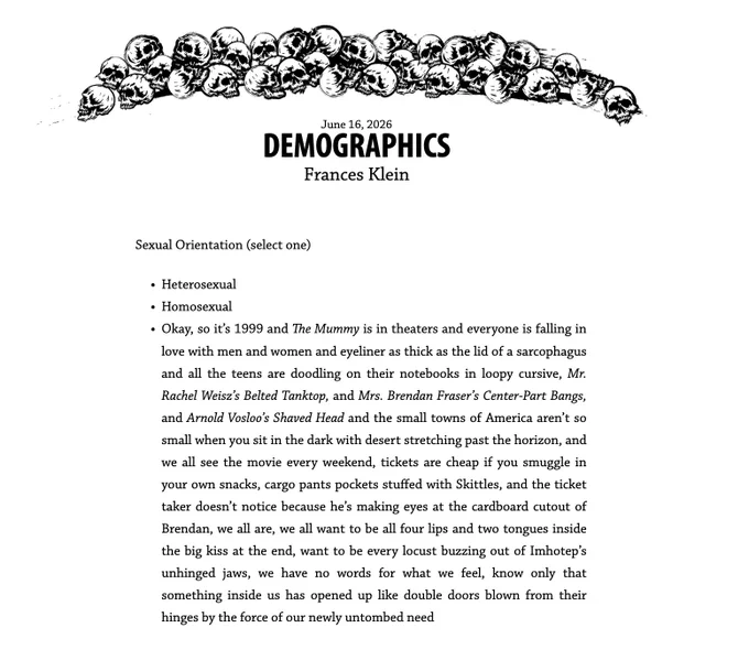 June 16, 2026
Demographics
Frances Klein
Sexual Orientation (select one)

Heterosexual
Homosexual
Okay, so it’s 1999 and The Mummy is in theaters and everyone is falling in love with men and women and eyeliner as thick as the lid of a sarcophagus and all the teens are doodling on their notebooks in loopy cursive, Mr. Rachel Weisz’s Belted Tanktop, and Mrs. Brendan Fraser’s Center-Part Bangs, and Arnold Vosloo’s Shaved Head and the small towns of America aren’t so small when you sit in the dark with desert stretching past the horizon, and we all see the movie every weekend, tickets are cheap if you smuggle in your own snacks, cargo pants pockets stuffed with Skittles, and the ticket taker doesn’t notice because he’s making eyes at the cardboard cutout of Brendan, we all are, we all want to be all four lips and two tongues inside the big kiss at the end, want to be every locust buzzing out of Imhotep’s unhinged jaws, we have no words for what we feel, know only that something inside us h
