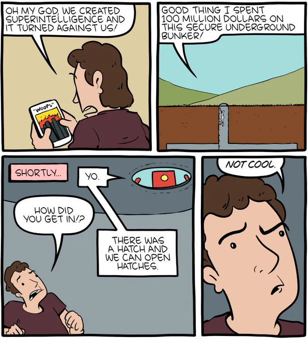 4-panel SMBC comic update. A man watches in horror at his phone where an image of a burning city is titled "woops." He declares "oh my God, we created superintelligence and it turned on us! Good thing I spent 100 million dollars on this secure underground bunker." Shortly later, we see the same man being found by a red robot looking down from the ceiling of the bunker. When the man asks how the robot got in, the robot answers that there was a hatch, and that they can open hatches. The man replies, annoyed "not cool."