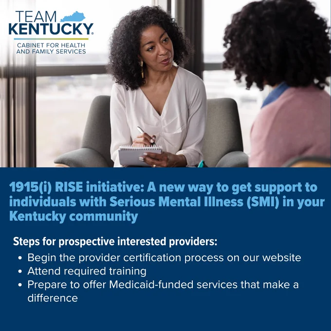 1915(i) RISE initiative: A new way to get support to individuals with Serious Mental Illness (SMI) in your Kentucky community
Steps for prospective interested providers:
Begin the provider certification process on our website
Attend required training
Prepare to offer Medicaid-funded services that make a difference

The Team Kentucky Cabinet for Health and Family Services logo
