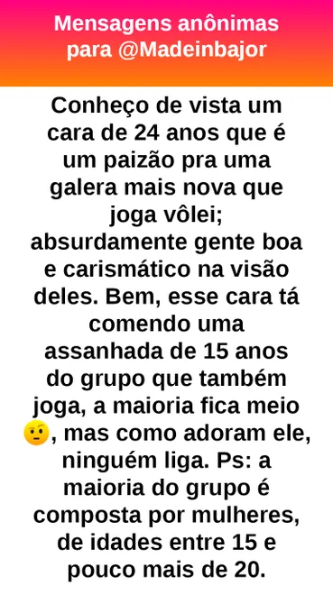 Conheço de vista um cara de 24 anos que é um paizão pra uma galera mais nova que joga vôlei; absurdamente gente boa e carismático na visão deles. Bem, esse cara está se envolvendo com uma jovem de 15 anos do grupo que também joga, a maioria fica meio 🤨, mas como adoram ele, ninguém liga. Ps: a maioria do grupo é composta por mulheres, de idades entre 15 e pouco mais de 20.