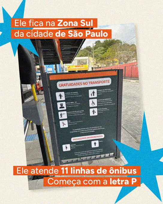 Imagem 2:

Foto de uma área interna de terminal de ônibus, mostrando uma placa sobre gratuidades no transporte. Sobre a imagem, aparecem as pistas: “Ele fica na Zona Sul da cidade de São Paulo”, “Ele atende 11 linhas de ônibus” e “Começa com a letra P”.