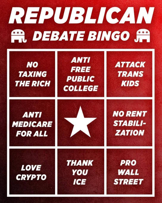 Republican Debate Bingo: 
No Taxing the Rich
Anti Free Public College
Attack Trans Kids
Anti Medicare for All
No Rent Stabilization
Love Crypto
Thank you ICE
Pro Wall Street
