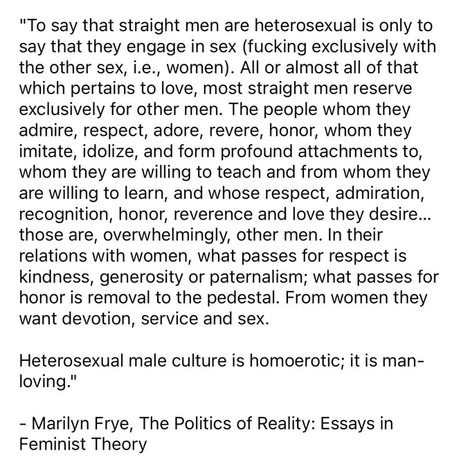 "To say that straight men are heterosexual is only to say that they engage in sex (fucking exclusively with the other sex, i.e., women). All or almost all of that which pertains to love, most straight men reserve exclusively for other men. The people whom they admire, respect, adore, revere, honor, whom they imitate, idolize, and form profound attachments to, whom they are willing to teach and from whom they are willing to learn, and whose respect, admiration, recognition, honor, reverence and love they desire... those are, overwhelmingly, other men. In their relations with women, what passes for respect is kindness, generosity or paternalism; what passes for honor is removal to the pedestal. From women they want devotion, service and sex.
Heterosexual male culture is homoerotic; it is man-loving."
- Marilyn Frye, The Politics of Reality: Essays in Feminist Theory