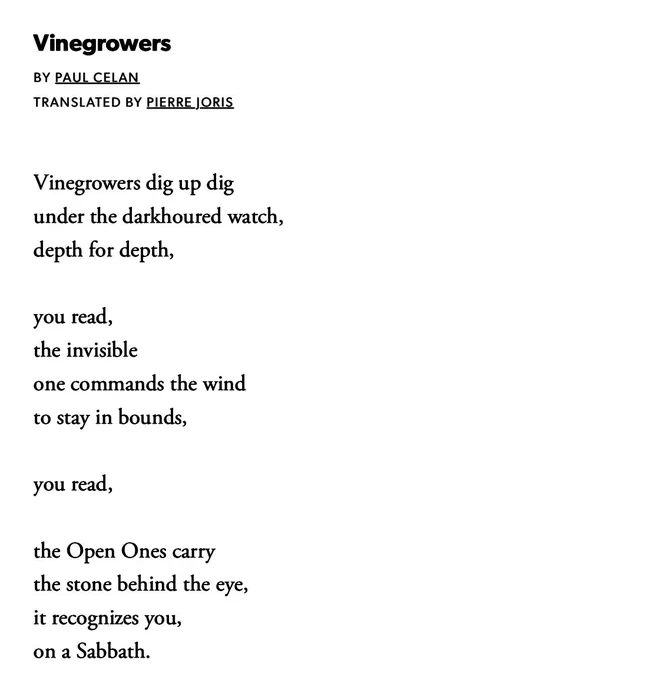 Vinegrowers

BY PAUL CELAN
TRANSLATED BY PIERRE JORIS

Vinegrowers dig up dig
under the darkhoured watch,
depth for depth,

you read,
the invisible
one commands the wind
to stay in bounds,

you read,

the Open Ones carry
the stone behind the eye,
it recognizes you,
on a Sabbath.