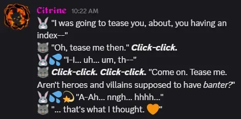🐰 "I was going to tease you, about, you having an index--"
Citrine: "Oh, tease me then." Click-click.
🐰💦 "I-I... uh... um, th--"
Citrine: Click-click. Click-click. "Come on. Tease me. Aren't heroes and villains supposed to have banter?"
🐰💦💫 "A-Ah... nngh... hhhh..."
Citrine: "... that's what I thought. 🧡"