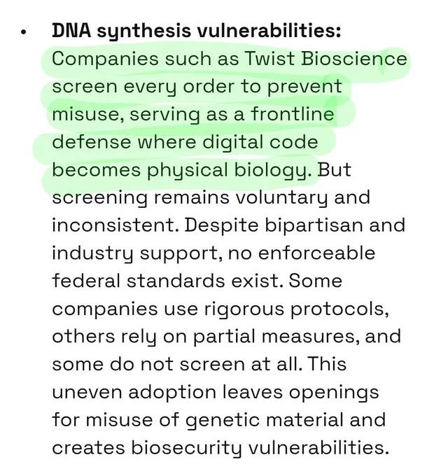 "DNA synthesis vulnerabilities:
Companies such as Twist Bioscience screen every order to prevent misuse, serving as a frontline defense where digital code becomes physical biology. But screening remains voluntary and inconsistent. Despite bipartisan and industry support, no enforceable federal standards exist. Some companies use rigorous protocols, others rely on partial measures, and some do not screen at all. This uneven adoption leaves openings for misuse of genetic material and creates biosecurity vulnerabilities." $TWST