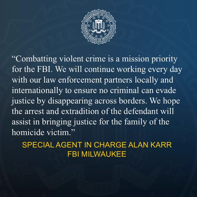 FBI Milwaukee Special Agent in Charge Alan Karr provided the following quote:
“Combatting violent crime is a mission priority for the FBI. We will continue working every day with our law enforcement partners locally and internationally to ensure no criminal can evade justice by disappearing across borders. We hope the arrest and extradition of the defendant will assist in bringing justice for the family of the homicide victim."