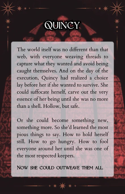 A snippet is overlaid on the image of an arched cathedral window, glass stained red. The rest of the space is in deep darkness. The snippet reads:

The world itself was no different than that web, with everyone weaving threads to capture what they wanted and avoid being caught themselves. And on the day of the execution, Quincy had realized a choice lay before her if she wanted to survive. She could suffocate herself, carve out the very essence of her being until she was no more than a shell. Hollow, but safe. 

Or she could become something new, something more. So she’d learned the most pious things to say. How to hold herself still. How to go hungry. How to fool everyone around her until she was one of the most respected keepers.

Now she could outweave them all