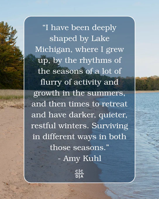 “I have been deeply shaped by Lake Michigan, where I grew up, by the rhythms of the seasons of a lot of flurry of activity and growth in the summers, and then times to retreat and have darker, quieter, restful winters. Surviving in different ways in both those seasons.”
- Amy Kuhl