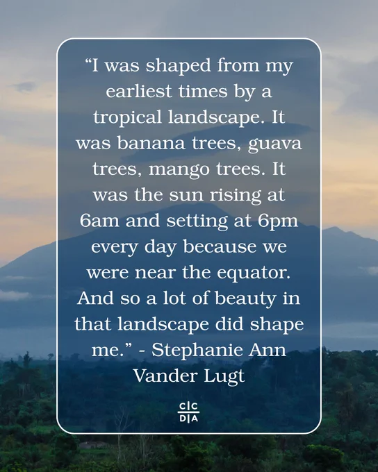 “I was shaped from my earliest times by a tropical landscape. It was banana trees, guava trees, mango trees. It was the sun rising at 6am and setting at 6pm every day because we were near the equator. And so a lot of beauty in that landscape did shape me.” - Stephanie Ann Vander Lugt