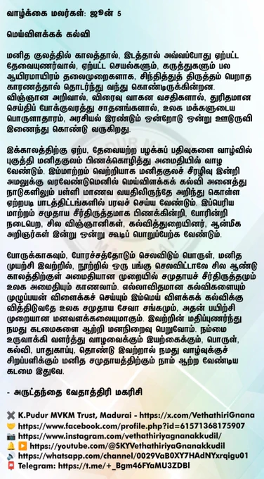 வாழ்க்கை மலர்கள்: ஜூன் 5

மெய்விளக்கக் கல்வி

மனித குலத்தில் காலத்தால், இடத்தால் அவ்வப்போது ஏற்பட்ட தேவையுணர்வால், ஏற்பட்ட செயல்களும், கருத்துகளும் பல ஆயிரமாயிரம் தலைமுறைகளாக, சிந்தித்துத் திருத்தம் பெறாத காரணத்தால் தொடர்ந்து வந்து கொண்டிருக்கின்றன. விஞ்ஞான அறிவால், விரைவு வாகன வசதிகளால், துரிதமான செய்திப் போக்குவரத்து சாதனங்களால், உலக மக்களுடைய பொருளாதாரம், அரசியல் இரண்டும் ஒன்றோடு ஒன்று ஊடுருவி இணைந்து கொண்டு வருகிறது.

இக்காலத்திற்கு ஏற்ப, தேவையற்ற பழக்கப் பதிவுகளை வாழ்வில் புகுத்தி மனிதகுலம் பிணக்கொழித்து அமைதியில் வாழ வேண்டும். இம்மாற்றம் வெற்றியாக மனிதகுலச் சீரழிவு இன்றி அமலுக்கு வரவேண்டுமெனில் மெய்விளக்கக் கல்வி அனைத்து நாடுகளிலும் பள்ளி மாணவ வயதிலிருந்தே அறிந்து கொள்ள ஏற்றபடி பாடத்திட்டங்களில் பரவச் செய்ய வேண்டும். இப்பெரிய மாற்றம் சமுதாய சீர்திருத்தமாக பிணக்கின்றி, போரின்றி நடைபெற, சில விஞ்ஞானிகள், கல்வித்துறையினர், ஆன்மீக அறிஞர்கள் இன்று ஒன்று கூடிப் பொறுப்பேற்க வேண்டும்.

போருக்காகவும், போரச்சத்தோடும் செலவிடும் பொருள், மனித முயற்சி இவற்றில், நூற்றில் ஒரு பங்கு செலவிட்டாலே சி