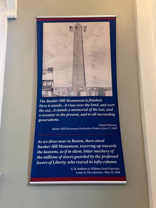 Poster that reads, "The Bunker Hill Monument is finished. Here it stands...it rises over the land, and over the sea...it stands a memorial of the last, and a monitor to the present, and to all succeeding generations." - Daniel Webster, Bunker Hill Monument Dedication Oration, June 17, 1843.

"As we drew near Boston, there stood Bunker Hill Monument, towering up towards the heavens, as if in silent, bitter mockery of the millions of slaves guarded by the professed lovers of Liberty, who reared its lofty column." - G.B. Stebbins to William Lloyd Garrison, Letter in the Liberator, May 22, 1846.