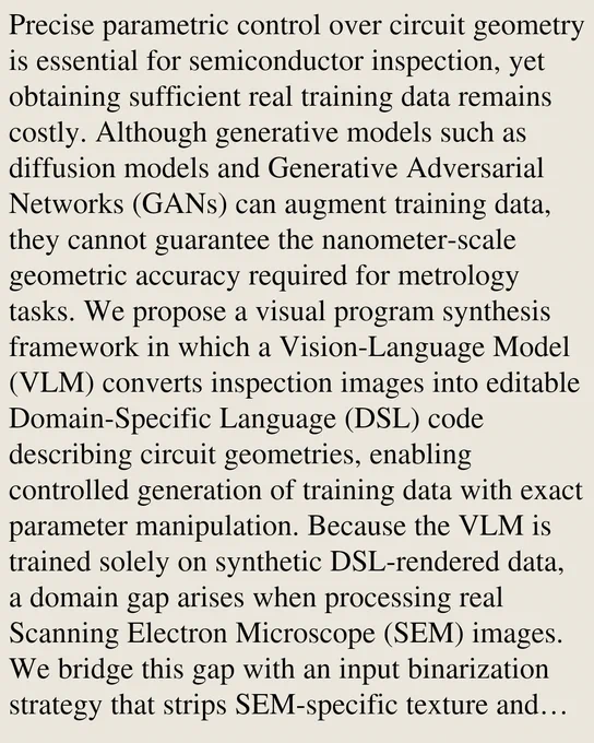 Precise parametric control over circuit geometry is essential for semiconductor inspection, yet obtaining sufficient real training data remains costly. Although generative models such as diffusion models and Generative Adversarial Networks (GANs) can augment training data, they cannot guarantee the nanometer-scale geometric accuracy required for metrology tasks. We propose a visual program synthesis framework in which a Vision-Language Model (VLM) converts inspection images into editable Domain-Specific Language (DSL) code describing circuit geometries, enabling controlled generation of training data with exact parameter manipulation. Because the VLM is trained solely on synthetic DSL-rendered data, a domain gap arises when processing real Scanning Electron Microscope (SEM) images. We bridge this gap with an input binarization strategy that strips SEM-specific texture and noise, letting the model focus on geometric structure. On the MIIC dataset, binarized inputs improve the mean Dice 