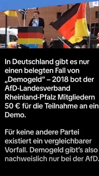 In Deutschland gibt es nur einen belegten Fall von „Demogeld" - 2018 bot der AfD-Landesverband
Rheinland-Pfalz Mitgliedern 50 € für die Teilnahme an ein
Demo.
Für keine andere Partei existiert ein vergleichbarer Vorfall. Demogeld gibt's also nachweislich nur bei der AfD.