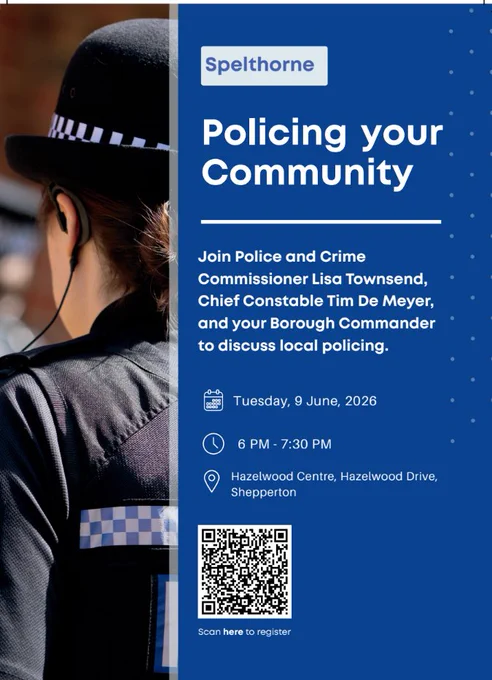 Image shows a poster to advertise the Policing your Community Event in Spelthorne Borough.  The poster shows the back of a female police officer in uniform with hat with a comms earpiece.  Beside this picture are the details of the event which is written in whote font on a blue background - it says that Police and Crime Commissioner Lisa Townsend will be there alongside Chief Constable Tim De Meyer and the Borough Commander.  The poster confirms the date of event as Tuesday 9th June, time of event as 6pm to 7.30pm and location of event which is the Hazelwood Centre near Shepperton.  there is a QR code at the bottom to click on to register a place at the event.