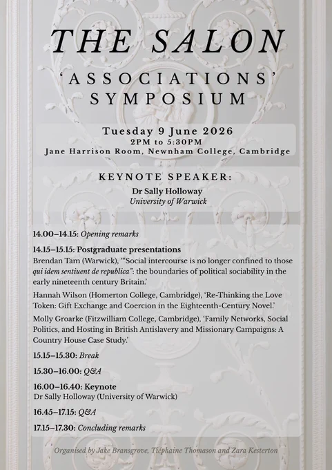 Associations symposium
Tuesday 9 June 2026
2PM to 5:30PM
Jane Harrison Room, Newnham College, Cambridge
KEYNOTE SPEAKER:
Dr Sally Holloway
University of Warwick
14.00–14.15: Opening remarks
14.15–15.15: Postgraduate presentations
Brendan Tam (Warwick), ‘“Social intercourse is no longer confined to those qui idem sentiuent de republica”: the boundaries of political sociability in the early nineteenth century Britain.’
Hannah Wilson (Homerton College, Cambridge), ‘Re-Thinking the Love Token: Gift Exchange and Coercion in the Eighteenth-Century Novel.’
Molly Groarke (Fitzwilliam College, Cambridge), ‘Family Networks, Social Politics, and Hosting in British Antislavery and Missionary Campaigns: A Country House Case Study.’
15.15–15.30: Break
15.30–16.00: Q&A
16.00–16.40: Keynote
Dr Sally Holloway (University of Warwick)
16.45–17.15: Q&A
17.15–17.30: Concluding remarks