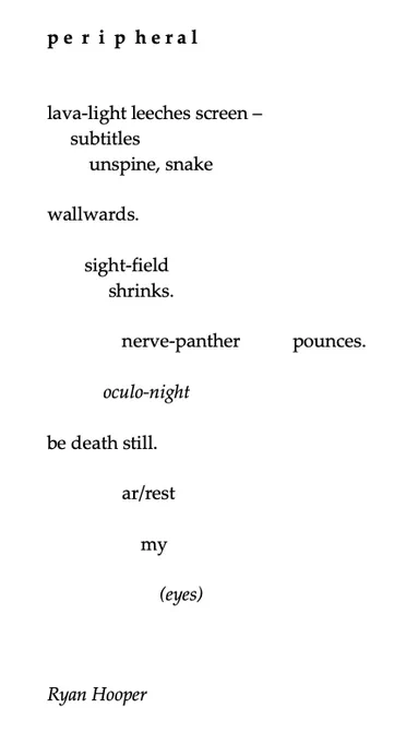 p e  r  i  p  h e r a l
 
lava-light leeches screen –    
     subtitles        
         unspine, snake
 
wallwards.
 
        sight-field             
shrinks.
 
                nerve-panther          pounces.
 
            oculo-night
 
be death still.
 
                ar/rest
 
                    my
 
                        (eyes)