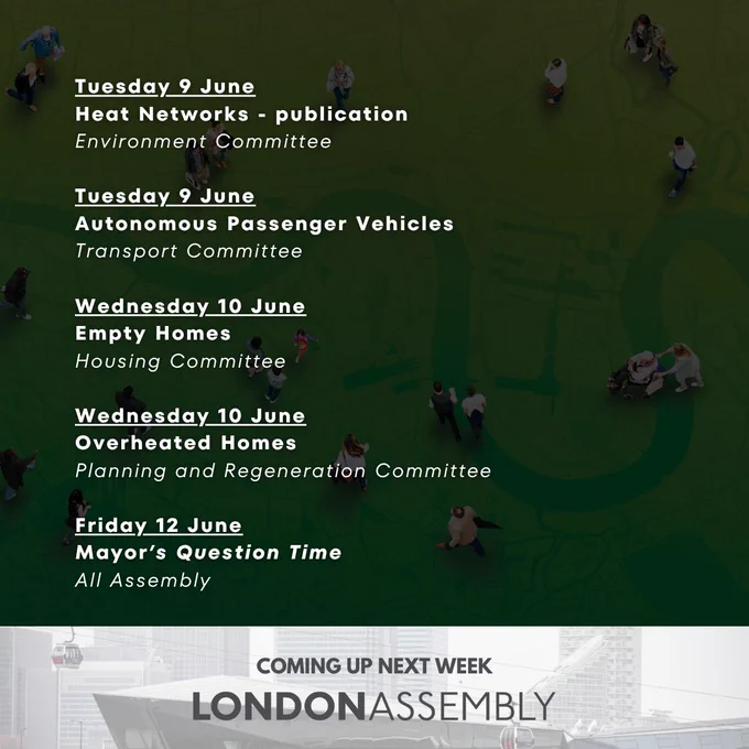 Tuesday 9 June
Heat Networks - publication
Environment Committee

Tuesday 9 June
Autonomous Passenger Vehicles
Transport Committee

Wednesday 10 June
Empty Homes
Housing Committee

Wednesday 10 June
Overheated Homes
Planning and Regeneration Committee

Friday 12 June
Mayor’s Question Time
All Assembly