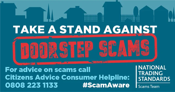 TAKE A STAND AGAINST
DOORSTEP SCAMS
For advice on scams call
Citizens Advice Consumer Helpline:
0808 223 1133
#ScamAware
NATIONAL TRADING STANDARDS Scams Team