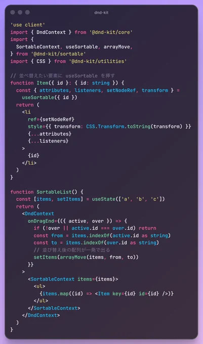 'use client'
import { DndContext } from '@dnd-kit/core'
import {
  SortableContext, useSortable, arrayMove,
} from '@dnd-kit/sortable'
import { CSS } from '@dnd-kit/utilities'

// 並べ替えたい要素に useSortable を挿す
function Item({ id }: { id: string }) {
  const { attributes, listeners, setNodeRef, transform } =
    useSortable({ id })
  return (
    <li
      ref={setNodeRef}
      style={{ transform: CSS.Transform.toString(transform) }}
      {...attributes}
      {...listeners}
    >
      {id}
    </li>
  )
}

function SortableList() {
  const [items, setItems] = useState(['a', 'b', 'c'])
  return (
    <DndContext
      onDragEnd={({ active, over }) => {
        if (!over || active.id === over.id) return
        const from = items.indexOf(active.id as string)
        const to = items.indexOf(over.id as string)
        // 並び替え後の配列が一発で出る
        setItems(arrayMove(items, from, to))
      }}
    >
      <SortableContext items={items}>
        <ul>
          {items.map((id) => <Item key={id} i