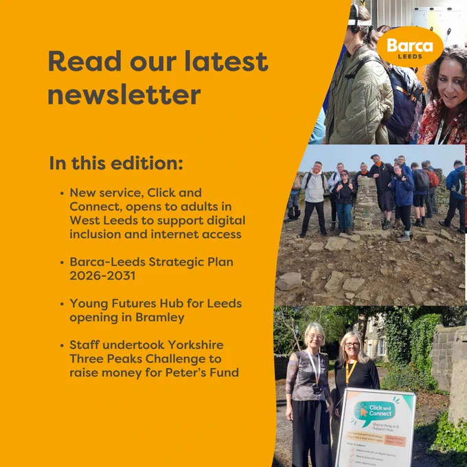 Read our latest newsletter

In this edition:
New service, Click and Connect, opens to adults in West Leeds to support digital  inclusion and internet access
Barca-Leeds Strategic Plan 2026-2031
Young Futures Hub for Leeds opening in Bramley
Staff undertook Yorkshire Three Peaks Challenge to raise money for Peter’s Fund

Photo of Young Futures Hub for Leeds opening in Bramley
Photo of staff members on the Yorkshire Three Peaks Trail
Photo of staff with a-frame poster of Click and Connect Service