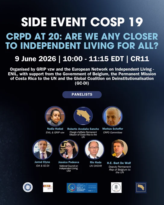 Alt text:

Graphic for a COSP19 side event titled “CRPD at 20: Are we any closer to Independent Living for All?” The event takes place on 9 June 2026, from 10:00 to 11:15 EDT, in CR11. It is organised by GRIP vzw and ENIL, with support from the Government of Belgium, the Permanent Mission of Costa Rica to the UN and the Global Coalition on Deinstitutionalisation. The graphic shows the panelists: Nadia Hadad, Roberto Avedaño Sancho, Markus Scheffer, Jarrod Clyne, Jessica Podesva, Rio Hada and H.E. Bart De Wolf. Organiser and partner logos appear at the bottom.