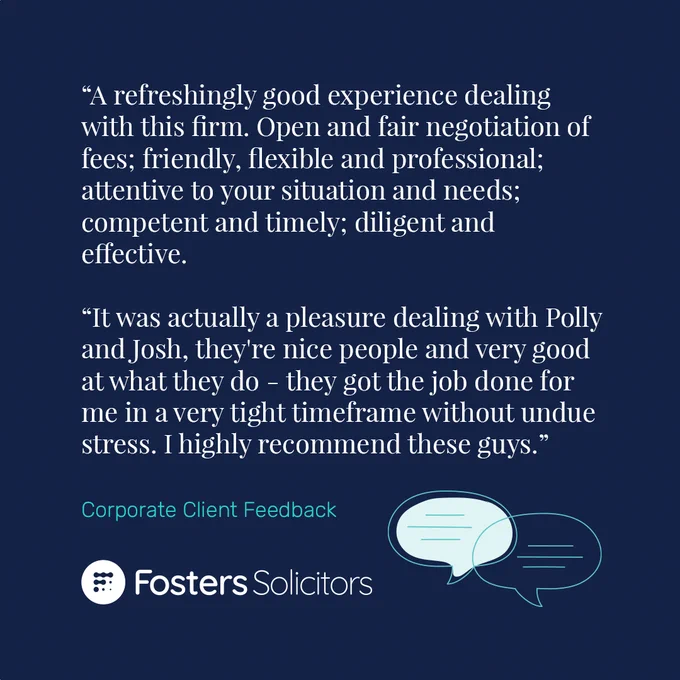 A five-star review for Fosters Solicitors' Corporate team: “A refreshingly good experience dealing with this firm. Open and fair negotiation of fees; friendly, flexible and professional; attentive to your situation and needs; competent and timely; diligent and effective. It was actually a pleasure dealing with Polly and Josh, they're nice people and very good at what they do - they got the job done for me in a very tight timeframe without undue stress. I highly recommend these guys.”