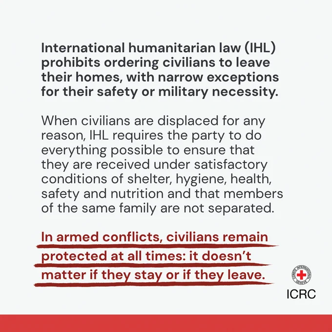 International humanitarian law (IHL) prohibits ordering civilians to leave their homes, with narrow exceptions for their safety or military necessity.   When civilians are displaced for any reason, IHL requires the party to do everything possible to ensure that they are received under satisfactory conditions of shelter, hygiene, health, safety and nutrition and that members of the same family are not separated.  In armed conflicts, civilians remain protected at all times: it doesn\u2019t matter if they stay or if they leave.