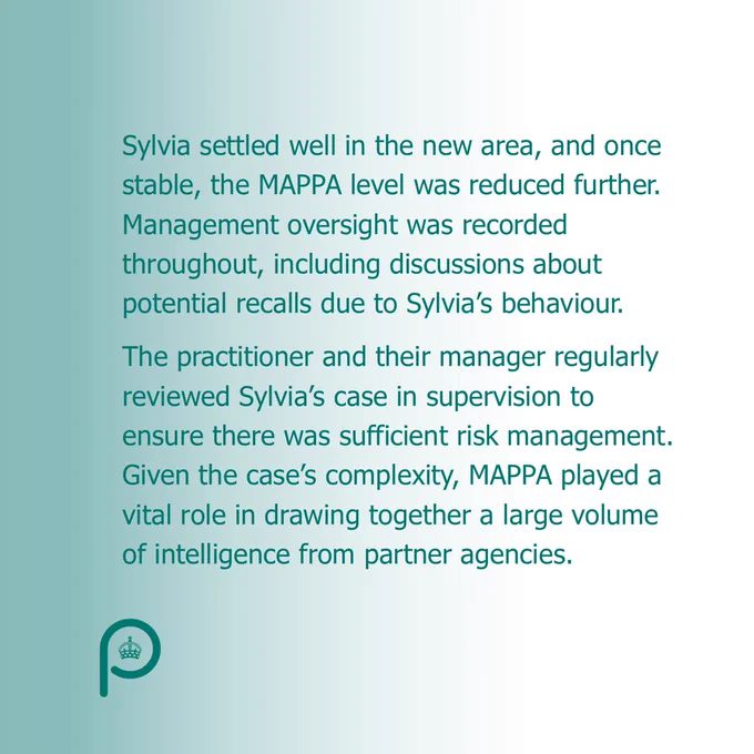 Sylvia settled well in the new area, and once stable, the MAPPA level was reduced further. Management oversight was recorded throughout, including discussions about potential recalls due to Sylvia’s behaviour. The practitioner and their manager regularly reviewed Sylvia’s case in supervision to ensure there was sufficient risk management. Given the case’s complexity, MAPPA played a vital role in drawing together a large volume of intelligence from partner agencies. 