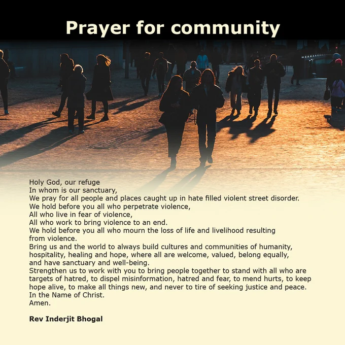 Prayer for community

Holy God, our refuge
In whom is our sanctuary,
We pray for all people and places caught up in hate filled violent street disorder.
We hold before you all who perpetrate violence,
All who live in fear of violence,
All who work to bring violence to an end.
We hold before you all who mourn the loss of life and livelihood resulting 
from violence.
Bring us and the world to always build cultures and communities of humanity, hospitality, healing and hope, where all are welcome, valued, belong equally, 
and have sanctuary and well-being.
Strengthen us to work with you to bring people together to stand with all who are targets of hatred, to dispel misinformation, hatred and fear, to mend hurts, to keep hope alive, to make all things new, and never to tire of seeking justice and peace.
In the Name of Christ.
Amen.

Rev Inderjit Bhogal