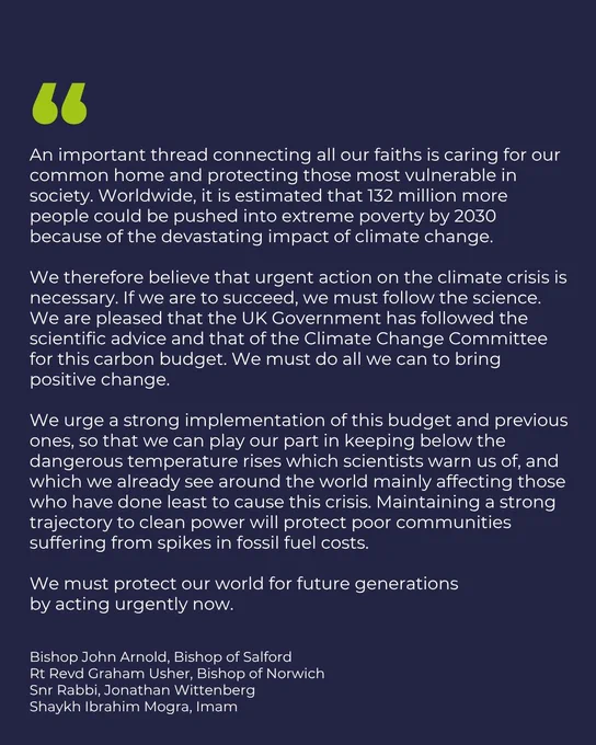 "An important thread connecting all our faiths is caring for our common home and protecting those most vulnerable in society. Worldwide, it is estimated that 132 million more people could be pushed into extreme poverty by 2030 because of the devastating impact of climate change.

We therefore believe that urgent action on the climate crisis is necessary. If we are to succeed, we must follow the science. We are pleased that the UK Government has followed the scientific advice and that of the Climate Change Committee for this carbon budget. We must do all we can to bring positive change.

We urge a strong implementation of this budget and previous ones, so that we can play our part in keeping below the dangerous temperature rises which scientists warn us of, and which we already see around the world mainly affecting those who have done least to cause this crisis. Maintaining a strong trajectory to clean power will protect poor communities suffering from spikes in fossil fuel costs."