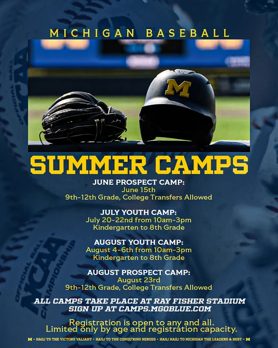 Michigan Baseball Summer Camps 
JUNE PROSPECT CAMP: 
June 15th
9th-12th Grade, College Transfers Allowed

JULY YOUTH CAMP: 
July 20-22nd from 10am-3pm
Kindergarten to 8th Grade

AUGUST YOUTH CAMP: 
August 4-6th from 10am-3pm
Kindergarten to 8th Grade

AUGUST PROSPECT CAMP: 
August 23rd
9th-12th Grade, College Transfers Allowed

ALL CAMPS TAKE PLACE AT RAY FISHER STADIUM
SIGN UP AT CAMPS.MGOBLUE.COM
Registration is open to any and all.
Limited only by age and registration capacity.


